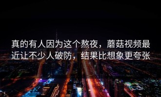 真的有人因为这个熬夜，蘑菇视频最近让不少人破防，结果比想象更夸张