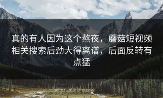 真的有人因为这个熬夜，蘑菇短视频相关搜索后劲大得离谱，后面反转有点猛