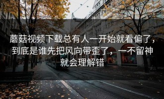蘑菇视频下载总有人一开始就看偏了，到底是谁先把风向带歪了，一不留神就会理解错
