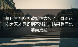 每日大赛吃瓜被低估太久了，直到这次大家才意识到不对劲，结果后面比前面更猛