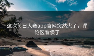这次每日大赛app官网突然火了，评论区看傻了