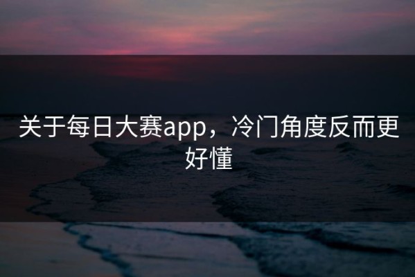 关于每日大赛app，冷门角度反而更好懂