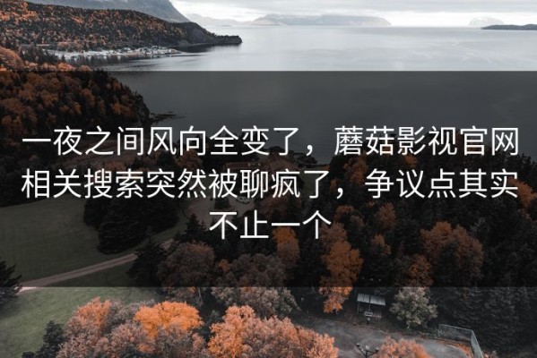 一夜之间风向全变了，蘑菇影视官网相关搜索突然被聊疯了，争议点其实不止一个
