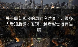 关于蘑菇视频的风向突然变了，很多人后知后觉才发现，越看越觉得有猫腻