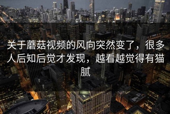 关于蘑菇视频的风向突然变了，很多人后知后觉才发现，越看越觉得有猫腻