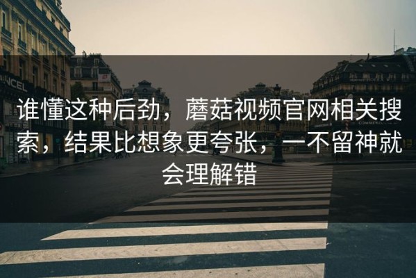谁懂这种后劲，蘑菇视频官网相关搜索，结果比想象更夸张，一不留神就会理解错