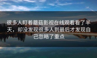 很多人盯着蘑菇影视在线观看看了半天，却没发现很多人到最后才发现自己忽略了重点