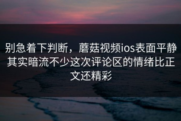 别急着下判断，蘑菇视频ios表面平静其实暗流不少这次评论区的情绪比正文还精彩