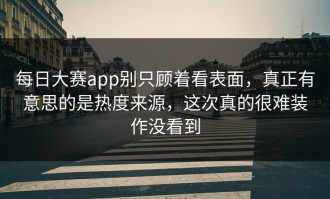 每日大赛app别只顾着看表面，真正有意思的是热度来源，这次真的很难装作没看到