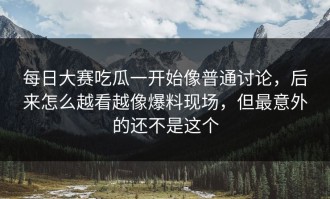 每日大赛吃瓜一开始像普通讨论，后来怎么越看越像爆料现场，但最意外的还不是这个