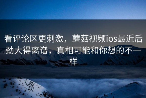 看评论区更刺激，蘑菇视频ios最近后劲大得离谱，真相可能和你想的不一样