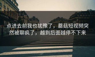 点进去前我也犹豫了，蘑菇短视频突然被聊疯了，越到后面越停不下来