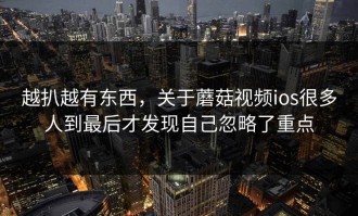 越扒越有东西，关于蘑菇视频ios很多人到最后才发现自己忽略了重点