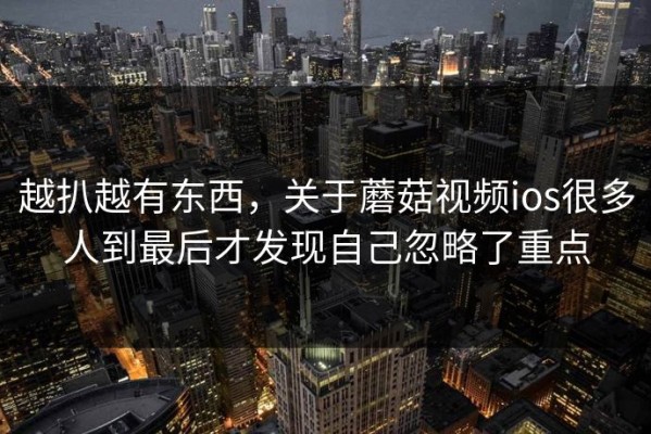 越扒越有东西，关于蘑菇视频ios很多人到最后才发现自己忽略了重点