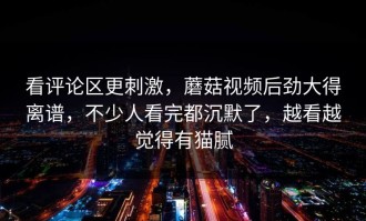 看评论区更刺激，蘑菇视频后劲大得离谱，不少人看完都沉默了，越看越觉得有猫腻