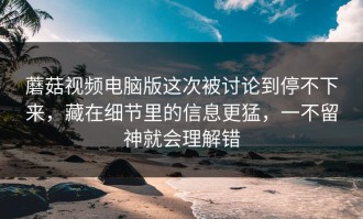 蘑菇视频电脑版这次被讨论到停不下来，藏在细节里的信息更猛，一不留神就会理解错