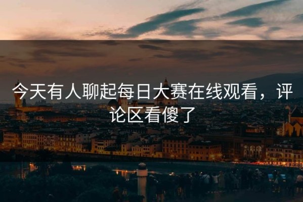 今天有人聊起每日大赛在线观看，评论区看傻了