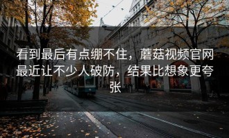 看到最后有点绷不住，蘑菇视频官网最近让不少人破防，结果比想象更夸张