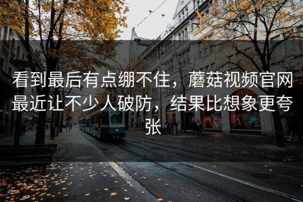 看到最后有点绷不住，蘑菇视频官网最近让不少人破防，结果比想象更夸张