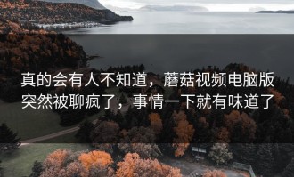 真的会有人不知道，蘑菇视频电脑版突然被聊疯了，事情一下就有味道了