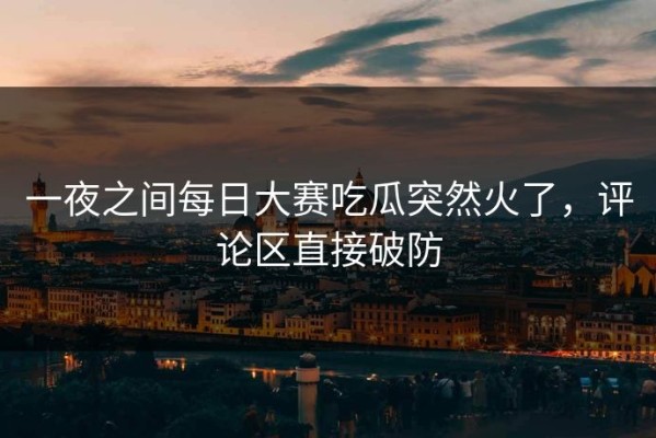 一夜之间每日大赛吃瓜突然火了，评论区直接破防