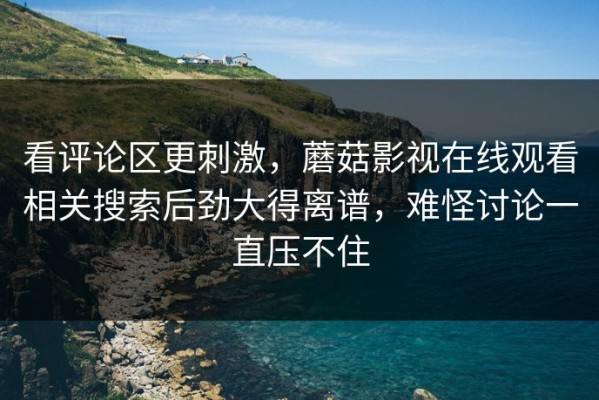看评论区更刺激，蘑菇影视在线观看相关搜索后劲大得离谱，难怪讨论一直压不住