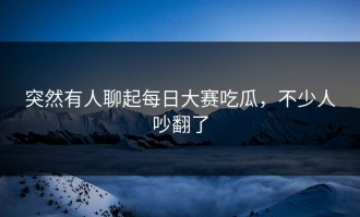 突然有人聊起每日大赛吃瓜，不少人吵翻了