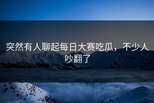 突然有人聊起每日大赛吃瓜，不少人吵翻了