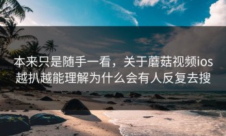 本来只是随手一看，关于蘑菇视频ios越扒越能理解为什么会有人反复去搜