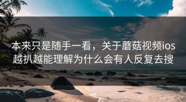 本来只是随手一看，关于蘑菇视频ios越扒越能理解为什么会有人反复去搜