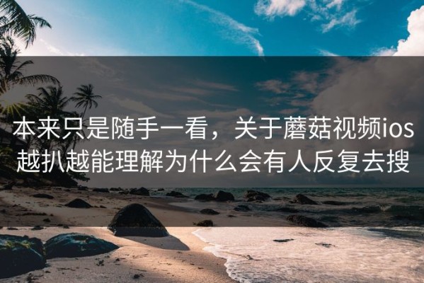 本来只是随手一看，关于蘑菇视频ios越扒越能理解为什么会有人反复去搜