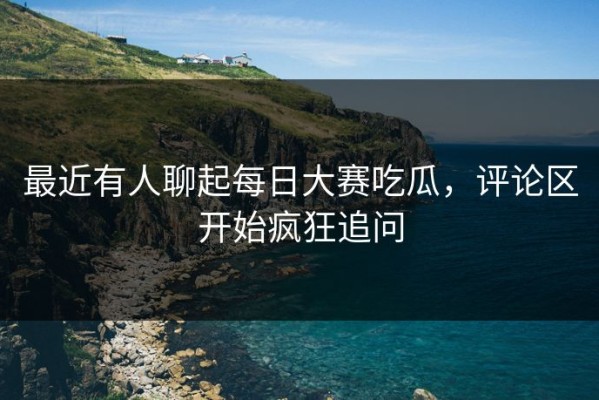 最近有人聊起每日大赛吃瓜，评论区开始疯狂追问