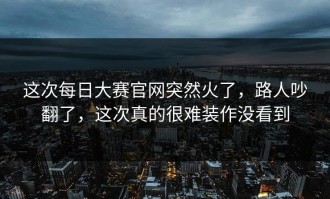 这次每日大赛官网突然火了，路人吵翻了，这次真的很难装作没看到