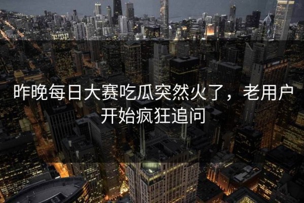 昨晚每日大赛吃瓜突然火了，老用户开始疯狂追问
