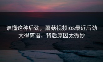 谁懂这种后劲，蘑菇视频ios最近后劲大得离谱，背后原因太微妙