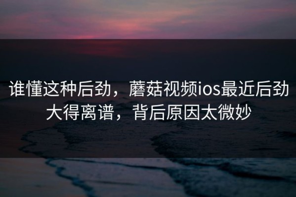 谁懂这种后劲，蘑菇视频ios最近后劲大得离谱，背后原因太微妙