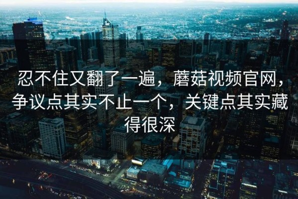 忍不住又翻了一遍，蘑菇视频官网，争议点其实不止一个，关键点其实藏得很深