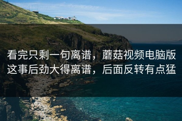 看完只剩一句离谱，蘑菇视频电脑版这事后劲大得离谱，后面反转有点猛