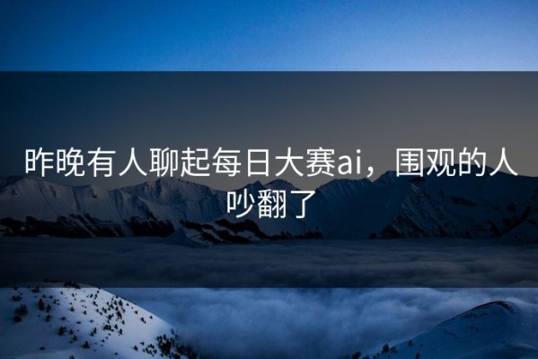昨晚有人聊起每日大赛ai，围观的人吵翻了