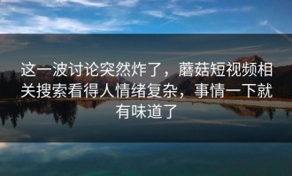 这一波讨论突然炸了，蘑菇短视频相关搜索看得人情绪复杂，事情一下就有味道了