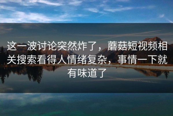 这一波讨论突然炸了，蘑菇短视频相关搜索看得人情绪复杂，事情一下就有味道了