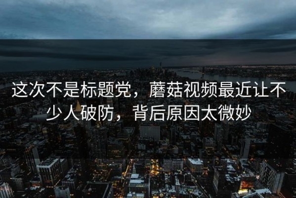 这次不是标题党，蘑菇视频最近让不少人破防，背后原因太微妙