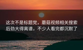 这次不是标题党，蘑菇视频相关搜索后劲大得离谱，不少人看完都沉默了