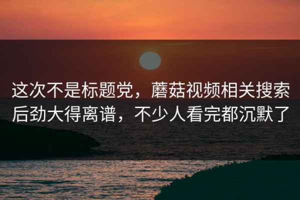 这次不是标题党，蘑菇视频相关搜索后劲大得离谱，不少人看完都沉默了