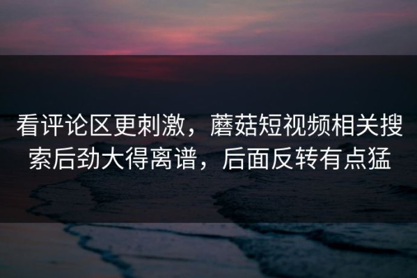 看评论区更刺激，蘑菇短视频相关搜索后劲大得离谱，后面反转有点猛