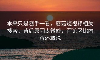 本来只是随手一看，蘑菇短视频相关搜索，背后原因太微妙，评论区比内容还敢说