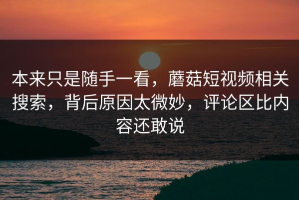本来只是随手一看，蘑菇短视频相关搜索，背后原因太微妙，评论区比内容还敢说