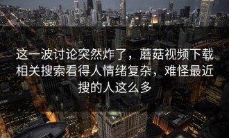 这一波讨论突然炸了，蘑菇视频下载相关搜索看得人情绪复杂，难怪最近搜的人这么多