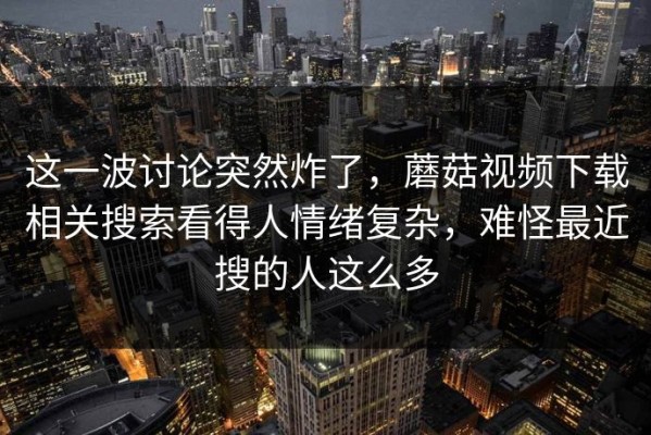 这一波讨论突然炸了，蘑菇视频下载相关搜索看得人情绪复杂，难怪最近搜的人这么多