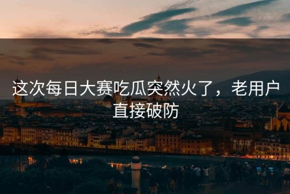 这次每日大赛吃瓜突然火了，老用户直接破防